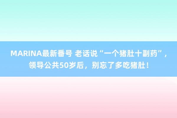 MARINA最新番号 老话说“一个猪肚十副药”，领导公共50岁后，别忘了多吃猪肚！