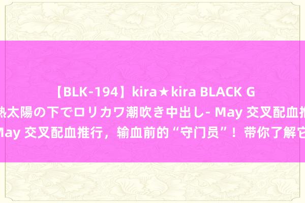 【BLK-194】kira★kira BLACK GAL 黒ギャル青姦露出-灼熱太陽の下でロリカワ潮吹き中出し- May 交叉配血推行，输血前的“守门员”！带你了解它的蹙迫性