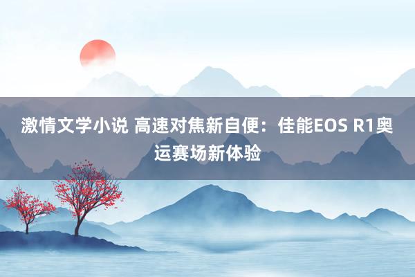 激情文学小说 高速对焦新自便：佳能EOS R1奥运赛场新体验