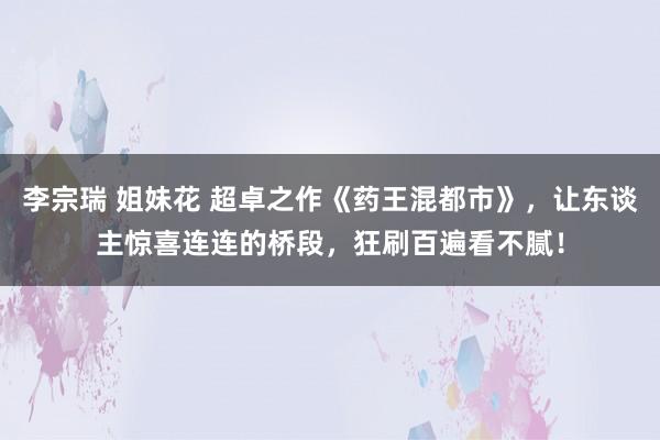 李宗瑞 姐妹花 超卓之作《药王混都市》，让东谈主惊喜连连的桥段，狂刷百遍看不腻！