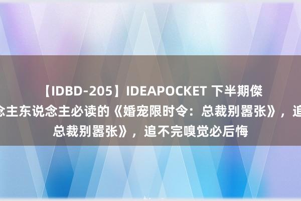 【IDBD-205】IDEAPOCKET 下半期傑作集2009 东说念主东说念主必读的《婚宠限时令：总裁别嚣张》，追不完嗅觉必后悔