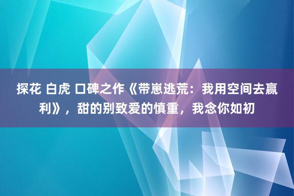 探花 白虎 口碑之作《带崽逃荒：我用空间去赢利》，甜的别致爱的慎重，我念你如初