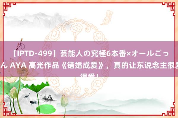 【IPTD-499】芸能人の究極6本番×オールごっくん AYA 高光作品《错婚成爱》，真的让东说念主很爱！