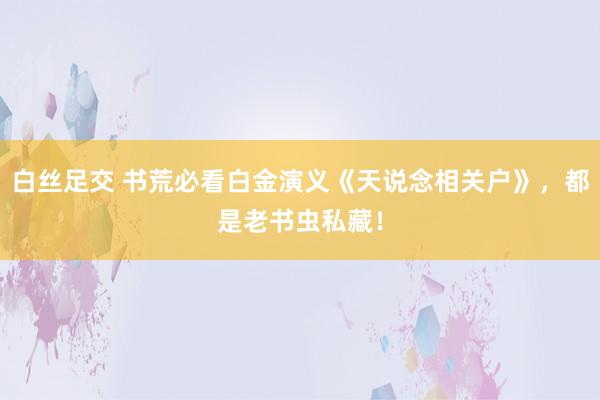 白丝足交 书荒必看白金演义《天说念相关户》，都是老书虫私藏！