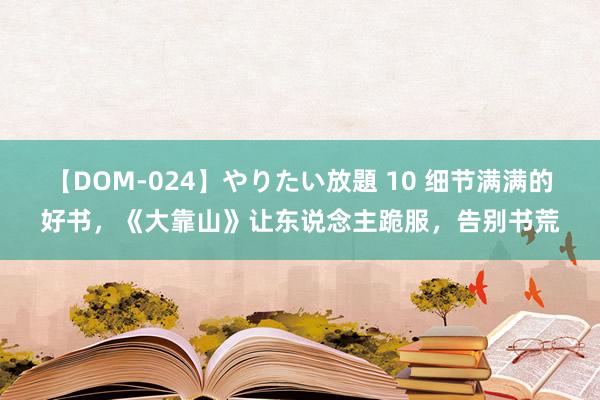 【DOM-024】やりたい放題 10 细节满满的好书，《大靠山》让东说念主跪服，告别书荒