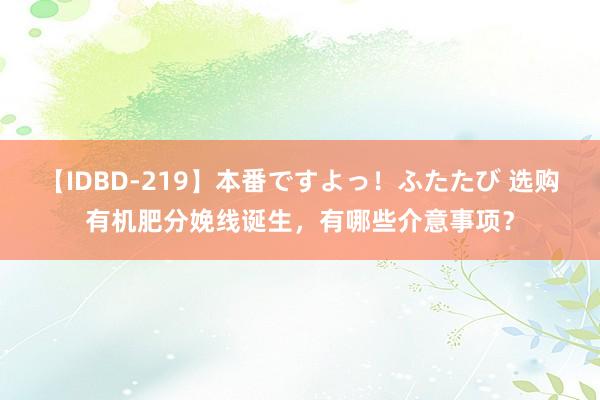 【IDBD-219】本番ですよっ！ふたたび 选购有机肥分娩线诞生，有哪些介意事项？