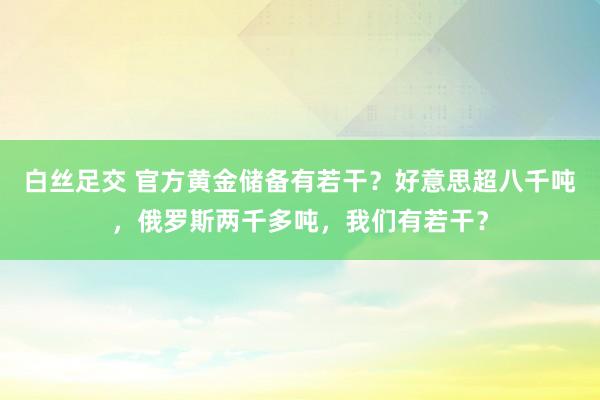 白丝足交 官方黄金储备有若干？好意思超八千吨，俄罗斯两千多吨，我们有若干？