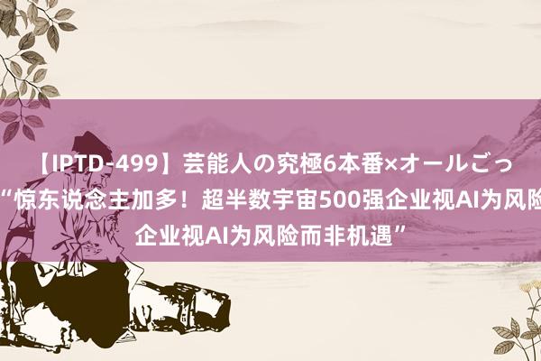 【IPTD-499】芸能人の究極6本番×オールごっくん AYA “惊东说念主加多！超半数宇宙500强企业视AI为风险而非机遇”