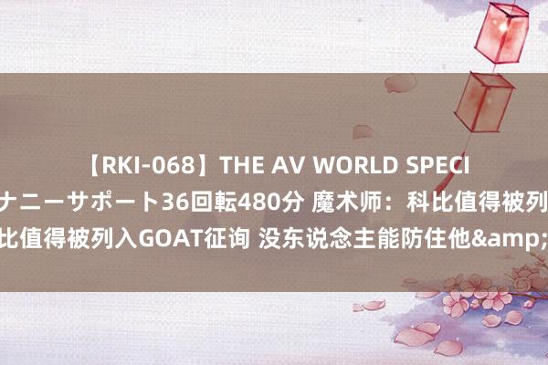 【RKI-068】THE AV WORLD SPECIAL あなただけに 最高のオナニーサポート36回転480分 魔术师：科比值得被列入GOAT征询 没东说念主能防住他&就像防乔丹相通