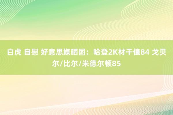 白虎 自慰 好意思媒晒图：哈登2K材干值84 戈贝尔/比尔/米德尔顿85