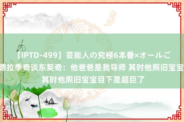 【IPTD-499】芸能人の究極6本番×オールごっくん AYA 德拉季奇谈东契奇：他爸爸是我导师 其时他照旧宝宝目下是超巨了