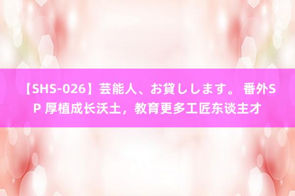 【SHS-026】芸能人、お貸しします。 番外SP 厚植成长沃土，教育更多工匠东谈主才