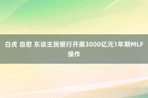 白虎 自慰 东谈主民银行开展3000亿元1年期MLF操作