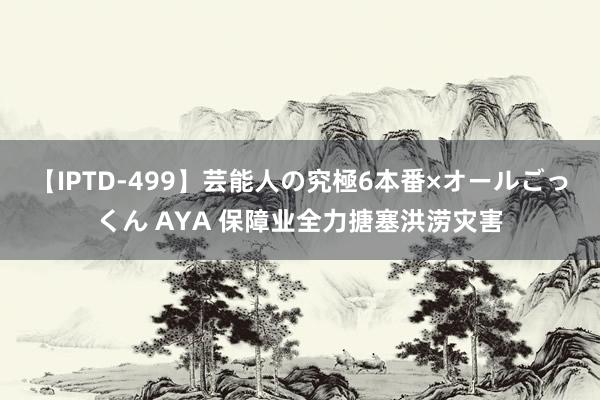 【IPTD-499】芸能人の究極6本番×オールごっくん AYA 保障业全力搪塞洪涝灾害