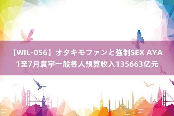 【WIL-056】オタキモファンと強制SEX AYA 1至7月寰宇一般各人预算收入135663亿元