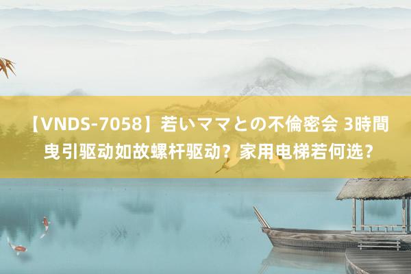 【VNDS-7058】若いママとの不倫密会 3時間 曳引驱动如故螺杆驱动？家用电梯若何选？