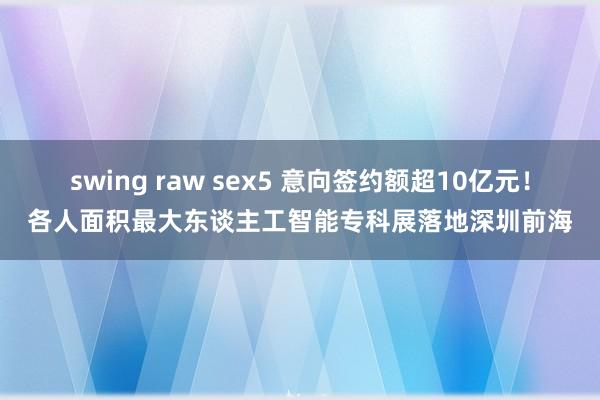 swing raw sex5 意向签约额超10亿元！各人面积最大东谈主工智能专科展落地深圳前海