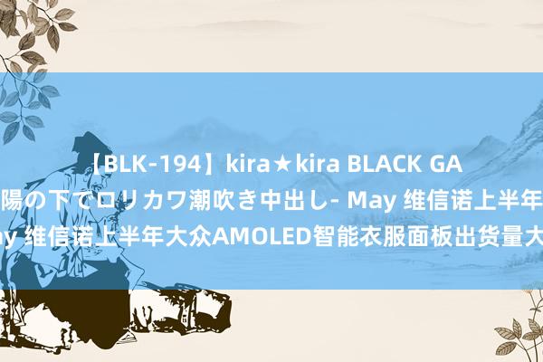 【BLK-194】kira★kira BLACK GAL 黒ギャル青姦露出-灼熱太陽の下でロリカワ潮吹き中出し- May 维信诺上半年大众AMOLED智能衣服面板出货量大众第一