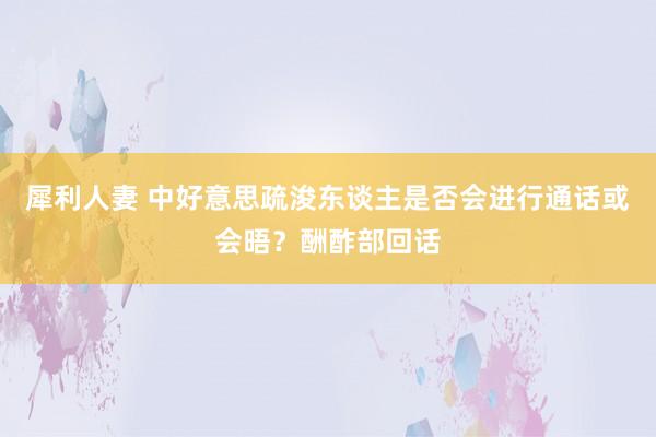 犀利人妻 中好意思疏浚东谈主是否会进行通话或会晤？酬酢部回话