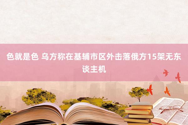 色就是色 乌方称在基辅市区外击落俄方15架无东谈主机