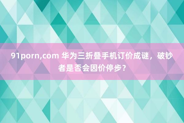 91porn，com 华为三折叠手机订价成谜，破钞者是否会因价停步？