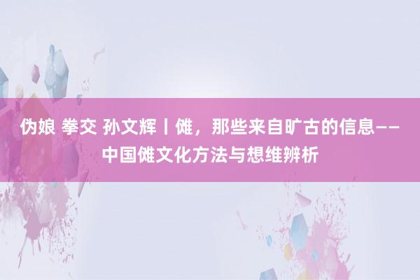 伪娘 拳交 孙文辉丨傩，那些来自旷古的信息——中国傩文化方法与想维辨析