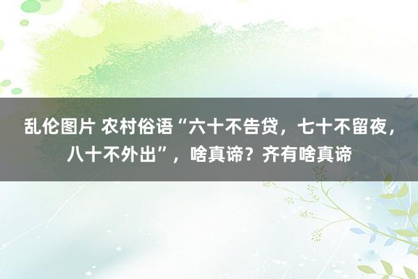 乱伦图片 农村俗语“六十不告贷，七十不留夜，八十不外出”，啥真谛？齐有啥真谛