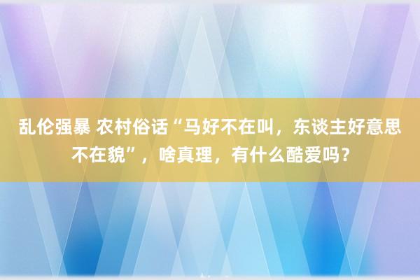 乱伦强暴 农村俗话“马好不在叫，东谈主好意思不在貌”，啥真理，有什么酷爱吗？