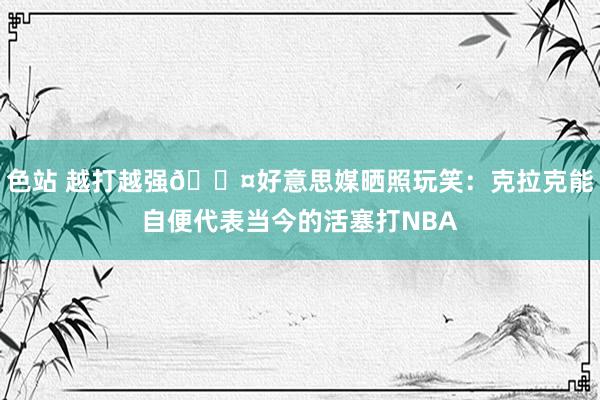 色站 越打越强😤好意思媒晒照玩笑：克拉克能自便代表当今的活塞打NBA