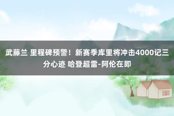 武藤兰 里程碑预警！新赛季库里将冲击4000记三分心迹 哈登超雷-阿伦在即