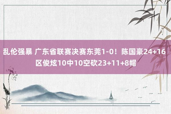 乱伦强暴 广东省联赛决赛东莞1-0！陈国豪24+16 区俊炫10中10空砍23+11+8帽